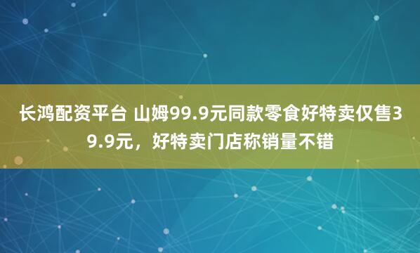 长鸿配资平台 山姆99.9元同款零食好特卖仅售39.9元，好特卖门店称销量不错