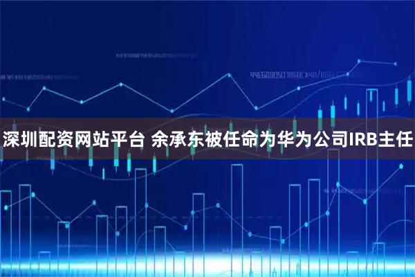 深圳配资网站平台 余承东被任命为华为公司IRB主任