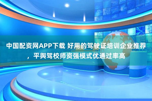 中国配资网APP下载 好用的驾驶证培训企业推荐，平舆驾校师资强模式优通过率高