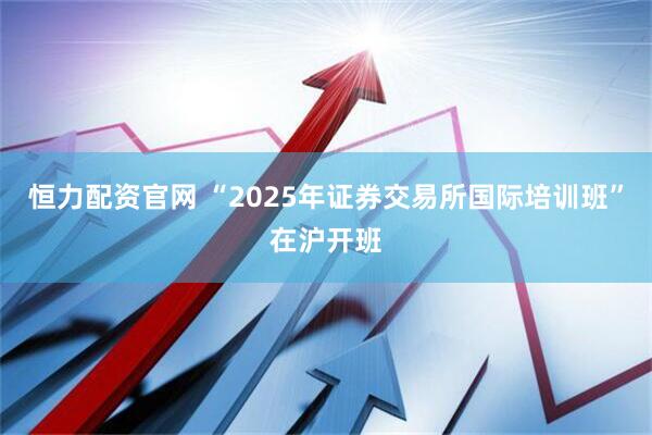 恒力配资官网 “2025年证券交易所国际培训班”在沪开班