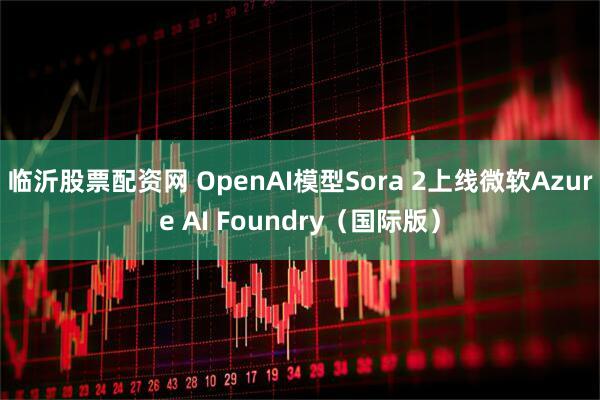 临沂股票配资网 OpenAI模型Sora 2上线微软Azure AI Foundry（国际版）