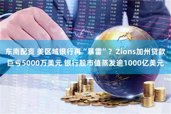 东南配资 美区域银行再“暴雷”？Zions加州贷款巨亏5000万美元 银行股市值蒸发逾1000亿美元