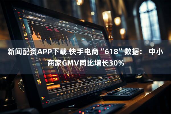 新闻配资APP下载 快手电商“618”数据： 中小商家GMV同比增长30%