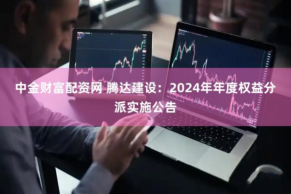 中金财富配资网 腾达建设：2024年年度权益分派实施公告