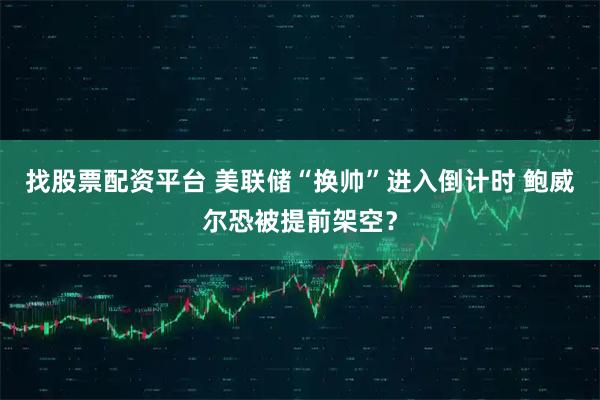找股票配资平台 美联储“换帅”进入倒计时 鲍威尔恐被提前架空？