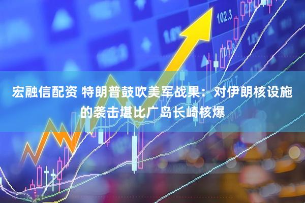 宏融信配资 特朗普鼓吹美军战果：对伊朗核设施的袭击堪比广岛长崎核爆