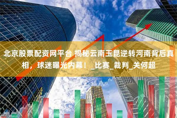 北京股票配资网平台 揭秘云南玉昆逆转河南背后真相，球迷曝光内幕！_比赛_裁判_关何超