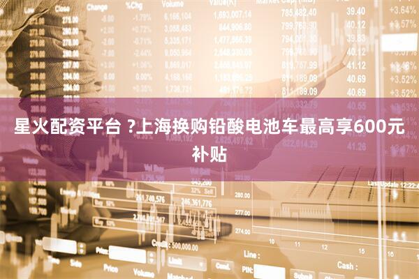 星火配资平台 ?上海换购铅酸电池车最高享600元补贴