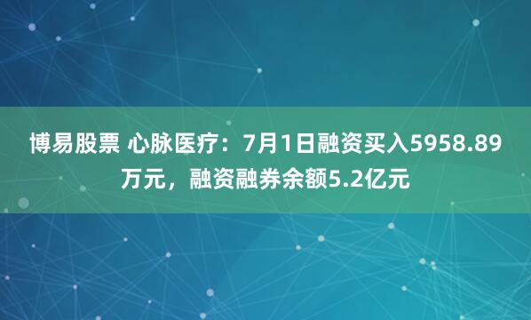 博易股票 心脉医疗：7月1日融资买入5958.89万元，融资融券余额5.2亿元