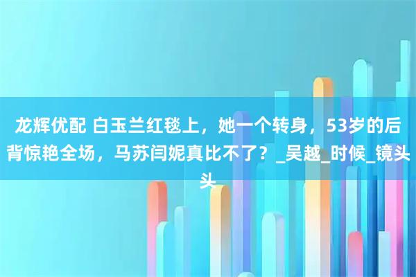 龙辉优配 白玉兰红毯上，她一个转身，53岁的后背惊艳全场，马苏闫妮真比不了？_吴越_时候_镜头
