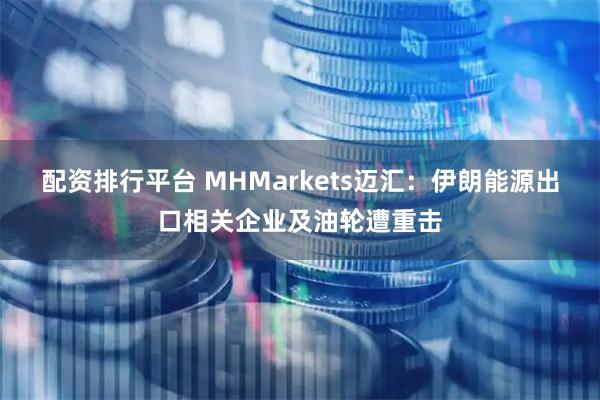 配资排行平台 MHMarkets迈汇：伊朗能源出口相关企业及油轮遭重击