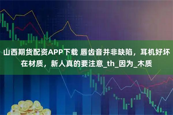 山西期货配资APP下载 唇齿音并非缺陷，耳机好坏在材质，新人真的要注意_th_因为_木质