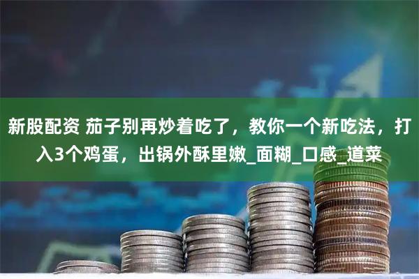 新股配资 茄子别再炒着吃了，教你一个新吃法，打入3个鸡蛋，出锅外酥里嫩_面糊_口感_道菜