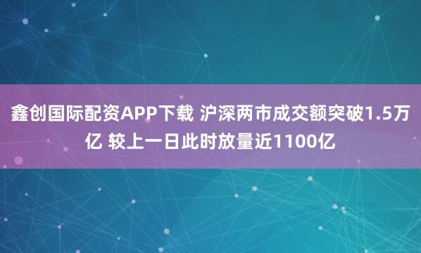 鑫创国际配资APP下载 沪深两市成交额突破1.5万亿 较上一日此时放量近1100亿