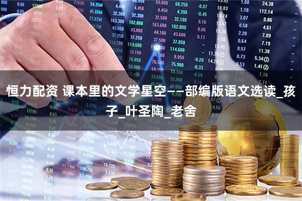 恒力配资 课本里的文学星空——部编版语文选读_孩子_叶圣陶_老舍