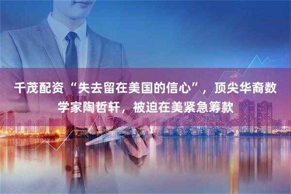 千茂配资 “失去留在美国的信心”，顶尖华裔数学家陶哲轩，被迫在美紧急筹款