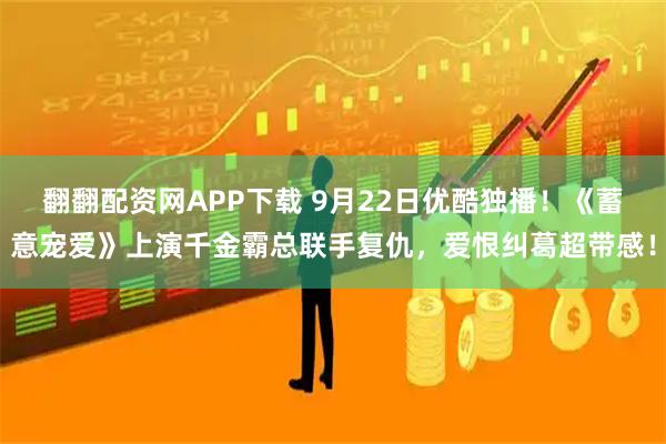 翻翻配资网APP下载 9月22日优酷独播！《蓄意宠爱》上演千金霸总联手复仇，爱恨纠葛超带感！