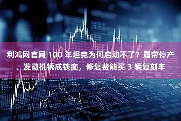 利鸿网官网 100 年坦克为何启动不了？履带停产、发动机锈成铁痂，修复费能买 3 辆复刻车