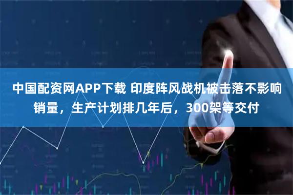 中国配资网APP下载 印度阵风战机被击落不影响销量，生产计划排几年后，300架等交付