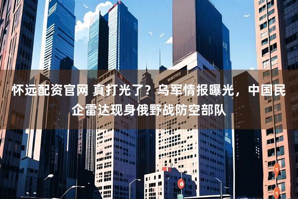 怀远配资官网 真打光了？乌军情报曝光，中国民企雷达现身俄野战防空部队