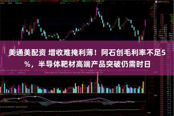 美通美配资 增收难掩利薄！阿石创毛利率不足5%，半导体靶材高端产品突破仍需时日