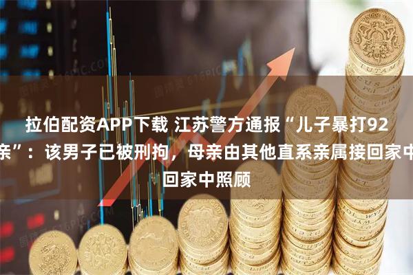 拉伯配资APP下载 江苏警方通报“儿子暴打92岁母亲”：该男子已被刑拘，母亲由其他直系亲属接回家中照顾