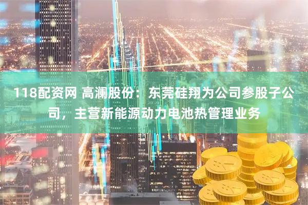 118配资网 高澜股份：东莞硅翔为公司参股子公司，主营新能源动力电池热管理业务
