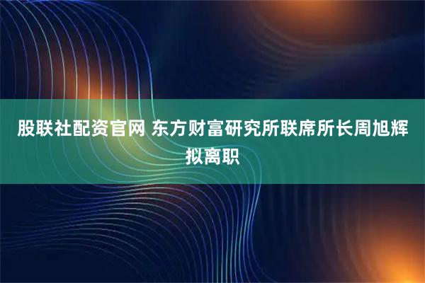 股联社配资官网 东方财富研究所联席所长周旭辉拟离职