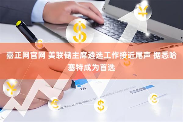 嘉正网官网 美联储主席遴选工作接近尾声 据悉哈塞特成为首选