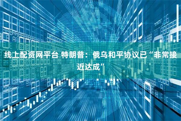 线上配资网平台 特朗普：俄乌和平协议已“非常接近达成”