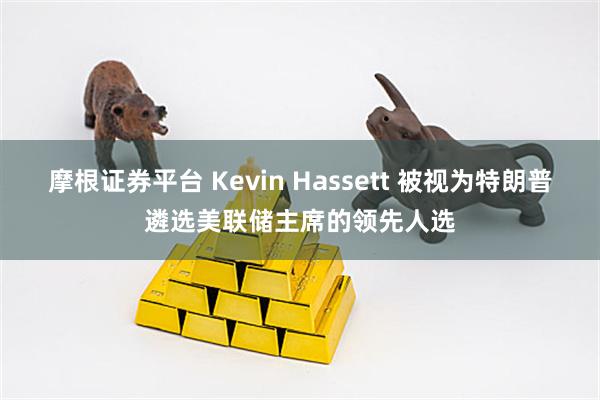 摩根证券平台 Kevin Hassett 被视为特朗普遴选美联储主席的领先人选