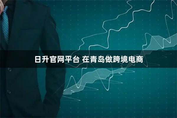 日升官网平台 在青岛做跨境电商