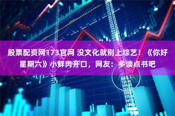 股票配资网173官网 没文化就别上综艺！《你好星期六》小鲜肉开口，网友：多读点书吧