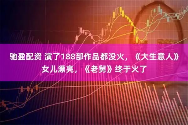 驰盈配资 演了188部作品都没火，《大生意人》女儿漂亮，《老舅》终于火了
