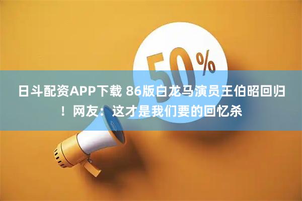 日斗配资APP下载 86版白龙马演员王伯昭回归！网友：这才是我们要的回忆杀