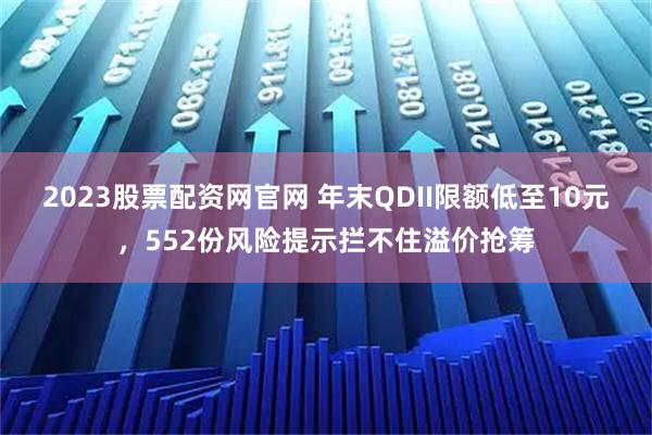 2023股票配资网官网 年末QDII限额低至10元，552份风险提示拦不住溢价抢筹