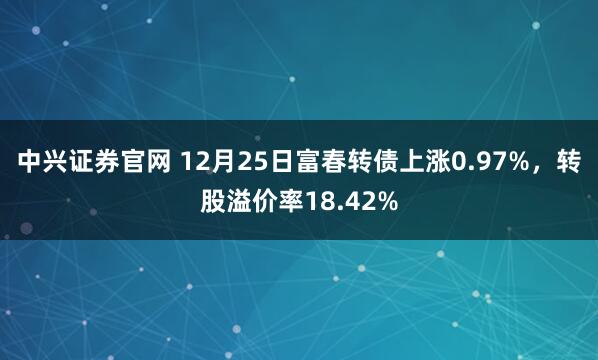 中兴证券官网 12月25日富春转债上涨0.97%，转股溢价率18.42%