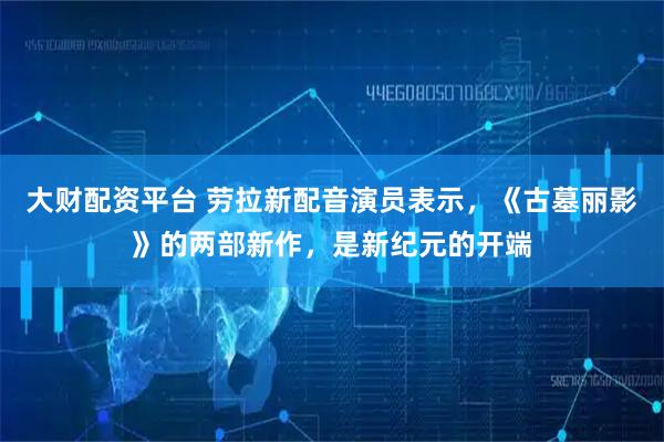 大财配资平台 劳拉新配音演员表示，《古墓丽影》的两部新作，是新纪元的开端