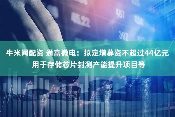 牛米网配资 通富微电：拟定增募资不超过44亿元 用于存储芯片封测产能提升项目等
