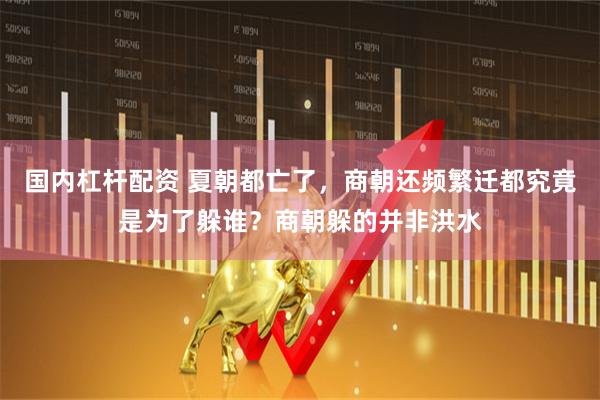 国内杠杆配资 夏朝都亡了，商朝还频繁迁都究竟是为了躲谁？商朝躲的并非洪水