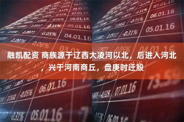 融凯配资 商族源于辽西大凌河以北，后进入河北，兴于河南商丘，盘庚时迁殷