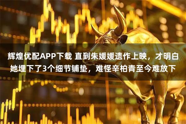 辉煌优配APP下载 直到朱媛媛遗作上映，才明白她埋下了3个细节铺垫，难怪辛柏青至今难放下
