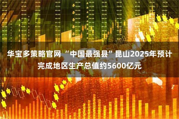 华宝多策略官网 “中国最强县”昆山2025年预计完成地区生产总值约5600亿元