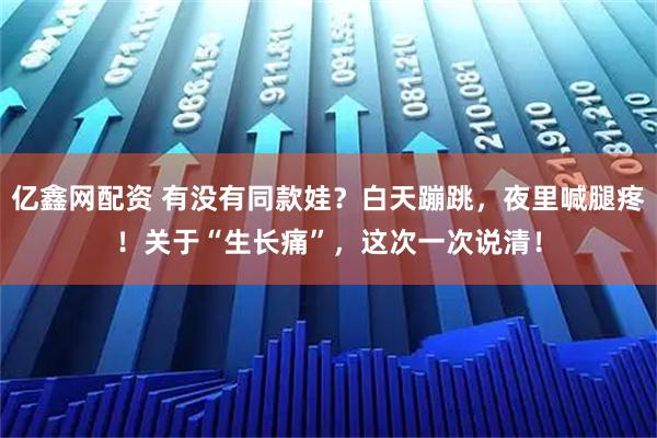 亿鑫网配资 有没有同款娃？白天蹦跳，夜里喊腿疼！关于“生长痛”，这次一次说清！