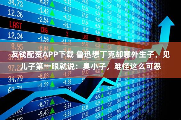 友钱配资APP下载 鲁迅想丁克却意外生子，见儿子第一眼就说：臭小子，难怪这么可恶
