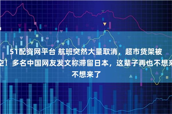 51配资网平台 航班突然大量取消，超市货架被拿空！多名中国网友发文称滞留日本，这辈子再也不想来了
