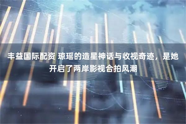 丰益国际配资 琼瑶的造星神话与收视奇迹，是她开启了两岸影视合拍风潮