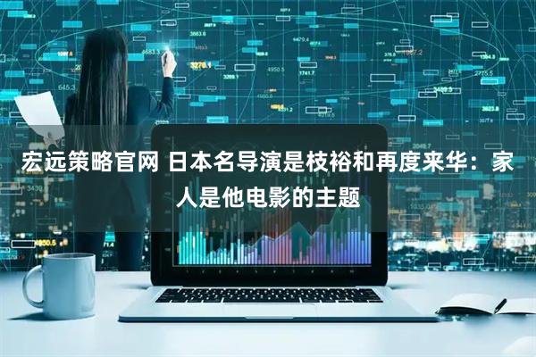 宏远策略官网 日本名导演是枝裕和再度来华：家人是他电影的主题