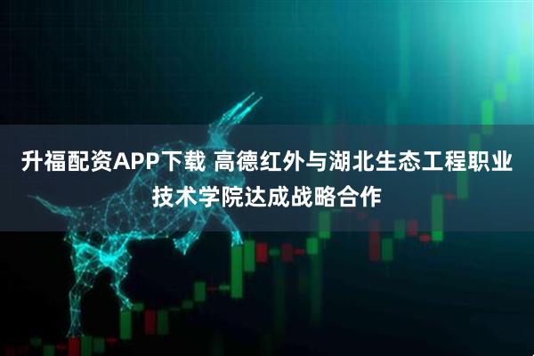 升福配资APP下载 高德红外与湖北生态工程职业技术学院达成战略合作