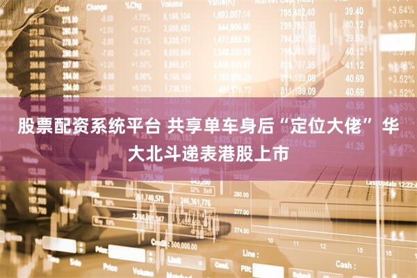 股票配资系统平台 共享单车身后“定位大佬” 华大北斗递表港股上市